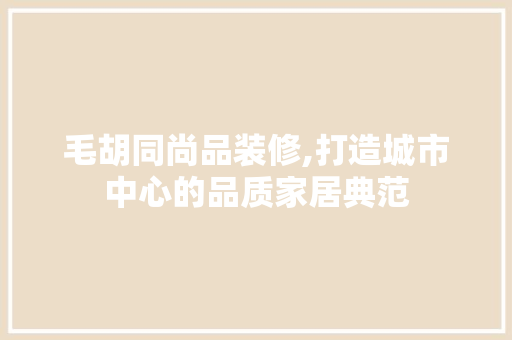 毛胡同尚品装修,打造城市中心的品质家居典范 家居装修