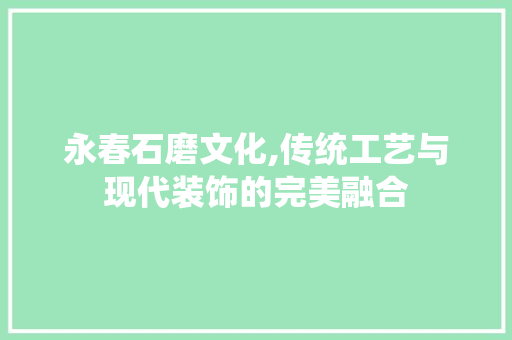 永春石磨文化,传统工艺与现代装饰的完美融合