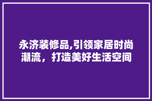 永济装修品,引领家居时尚潮流，打造美好生活空间