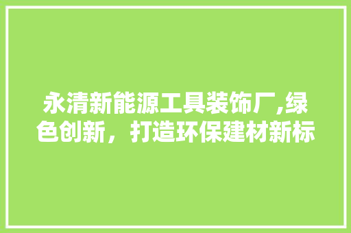 永清新能源工具装饰厂,绿色创新，打造环保建材新标杆