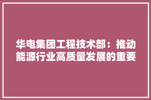 华电集团工程技术部：推动能源行业高质量发展的重要力量 家居装修