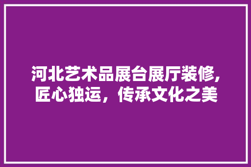 河北艺术品展台展厅装修,匠心独运，传承文化之美