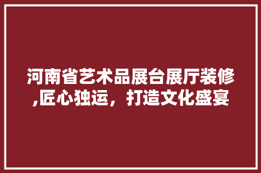 河南省艺术品展台展厅装修,匠心独运，打造文化盛宴空间 卧室装修