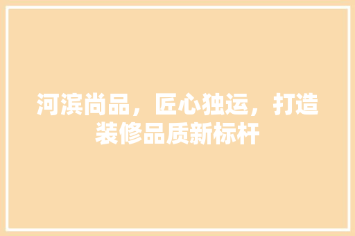 河滨尚品，匠心独运，打造装修品质新标杆 室内设计