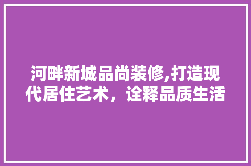 河畔新城品尚装修,打造现代居住艺术，诠释品质生活新境界 现代风格装饰