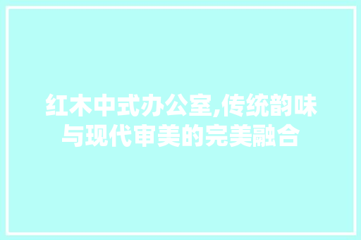 红木中式办公室,传统韵味与现代审美的完美融合 家居装修