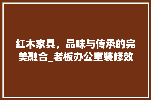 红木家具，品味与传承的完美融合_老板办公室装修效果图分析 客厅装修
