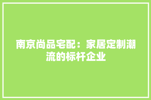 南京尚品宅配：家居定制潮流的标杆企业 家居装修