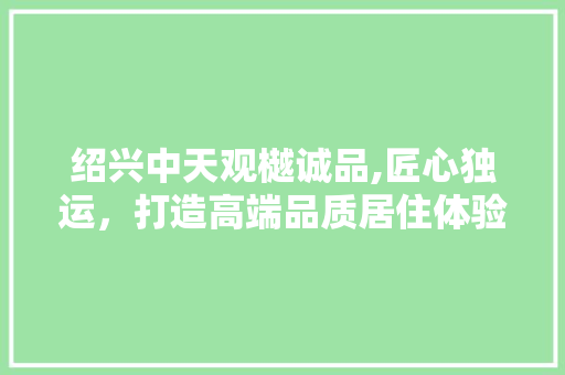绍兴中天观樾诚品,匠心独运，打造高端品质居住体验 木雕艺术