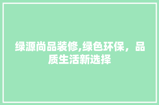 绿源尚品装修,绿色环保，品质生活新选择 家居装修