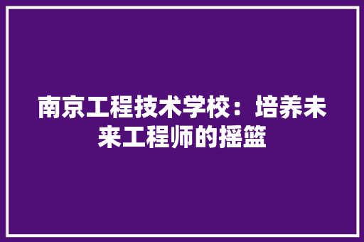 南京工程技术学校：培养未来工程师的摇篮 家居装修