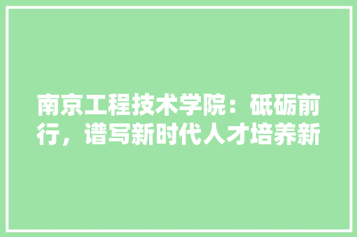 南京工程技术学院：砥砺前行，谱写新时代人才培养新篇章 家居装修