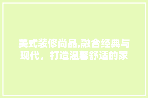 美式装修尚品,融合经典与现代，打造温馨舒适的家 软装设计