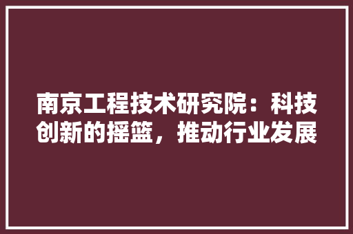 南京工程技术研究院：科技创新的摇篮，推动行业发展的重要力量 家居装修