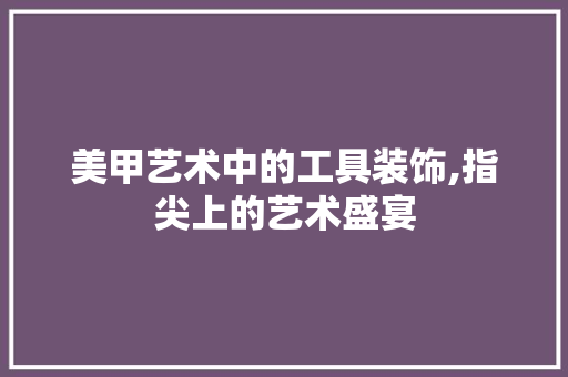 美甲艺术中的工具装饰,指尖上的艺术盛宴 卧室装修