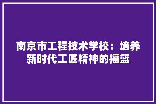 南京市工程技术学校：培养新时代工匠精神的摇篮 家居装修