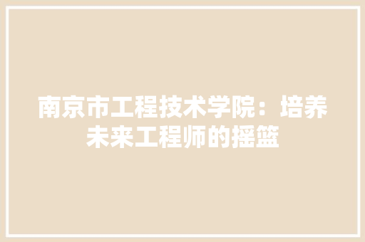 南京市工程技术学院：培养未来工程师的摇篮 家居装修