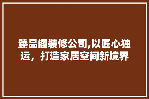臻品阁装修公司,以匠心独运，打造家居空间新境界 家居装修