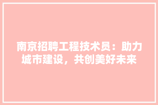 南京招聘工程技术员：助力城市建设，共创美好未来 家居装修