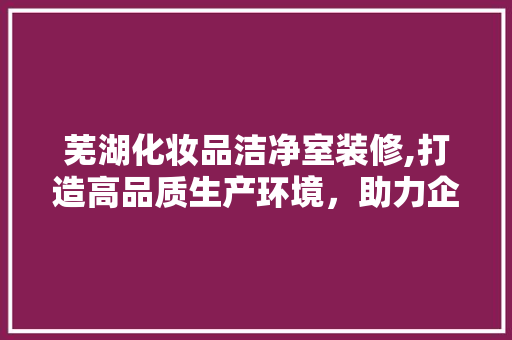芜湖化妆品洁净室装修,打造高品质生产环境，助力企业可持续发展 软装设计