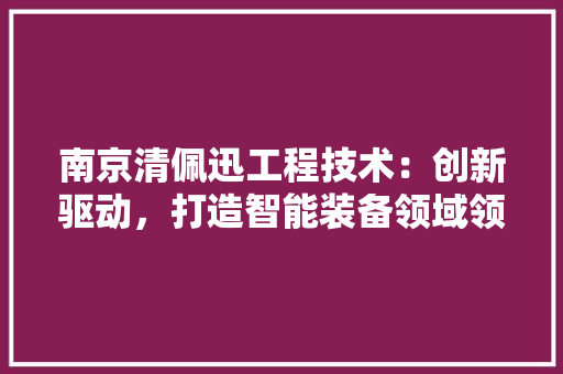 南京清佩迅工程技术：创新驱动，打造智能装备领域领军企业 家居装修