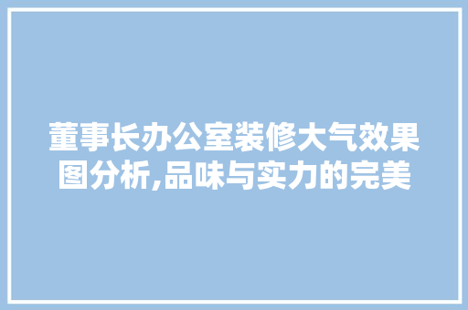 董事长办公室装修大气效果图分析,品味与实力的完美融合 现代风格装饰