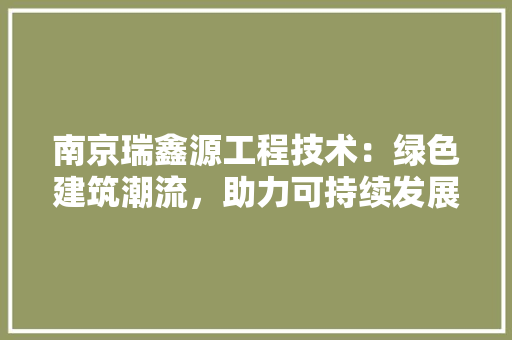 南京瑞鑫源工程技术：绿色建筑潮流，助力可持续发展 家居装修
