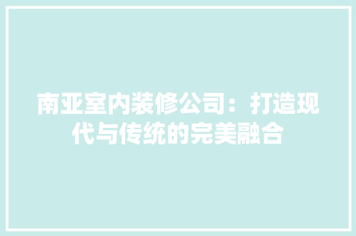南亚室内装修公司：打造现代与传统的完美融合 家居装修