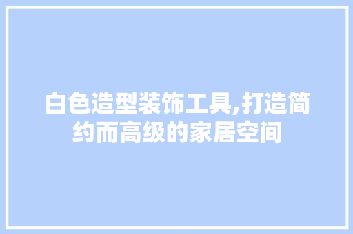 白色造型装饰工具,打造简约而高级的家居空间 木雕艺术