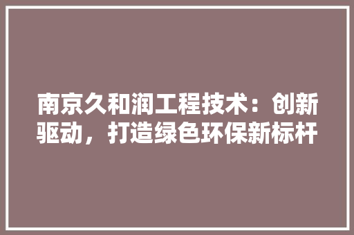 南京久和润工程技术：创新驱动，打造绿色环保新标杆 家居装修