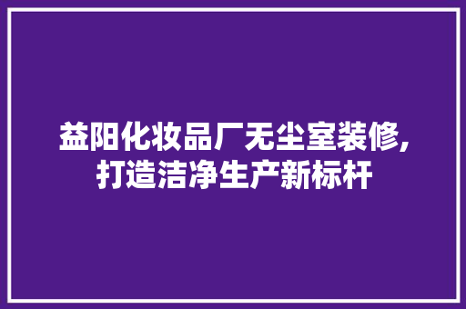 益阳化妆品厂无尘室装修,打造洁净生产新标杆
