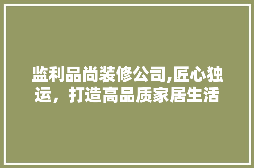 监利品尚装修公司,匠心独运，打造高品质家居生活