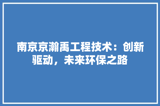 南京京瀚禹工程技术：创新驱动，未来环保之路 家居装修