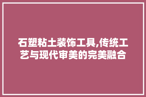 石塑粘土装饰工具,传统工艺与现代审美的完美融合