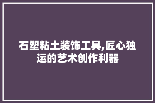 石塑粘土装饰工具,匠心独运的艺术创作利器