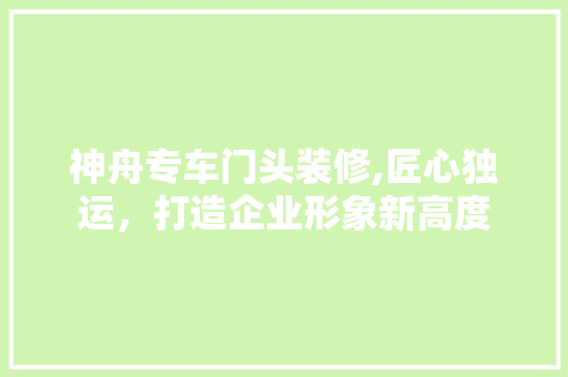 神舟专车门头装修,匠心独运，打造企业形象新高度 木雕艺术