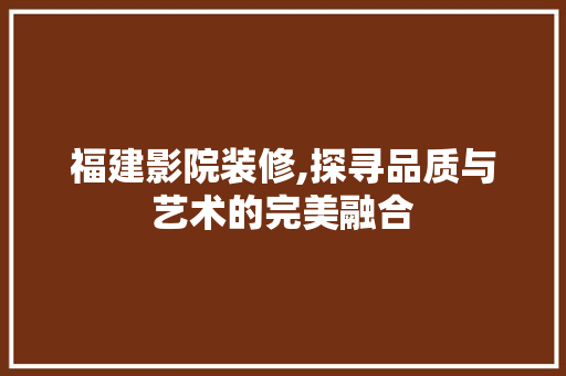 福建影院装修,探寻品质与艺术的完美融合