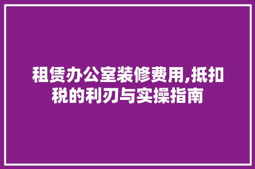 租赁办公室装修费用,抵扣税的利刃与实操指南 家居装修