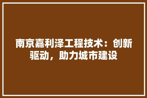 南京嘉利泽工程技术：创新驱动，助力城市建设 家居装修