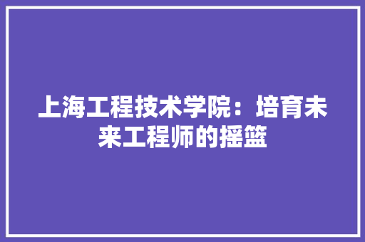 上海工程技术学院：培育未来工程师的摇篮 软装设计