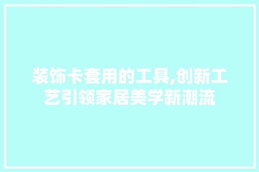 装饰卡套用的工具,创新工艺引领家居美学新潮流 木雕艺术