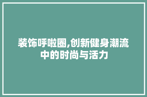 装饰呼啦圈,创新健身潮流中的时尚与活力 家居装修