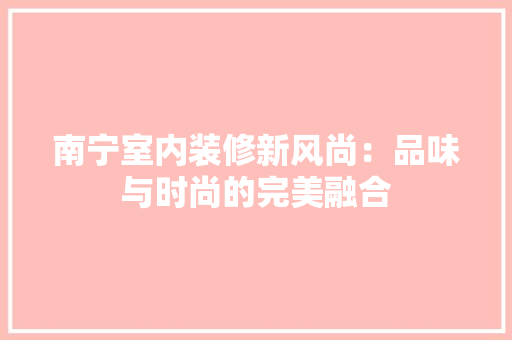南宁室内装修新风尚：品味与时尚的完美融合 家居装修