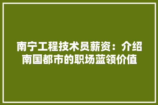 南宁工程技术员薪资：介绍南国都市的职场蓝领价值 家居装修
