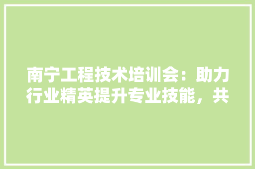 南宁工程技术培训会：助力行业精英提升专业技能，共筑美好未来 家居装修