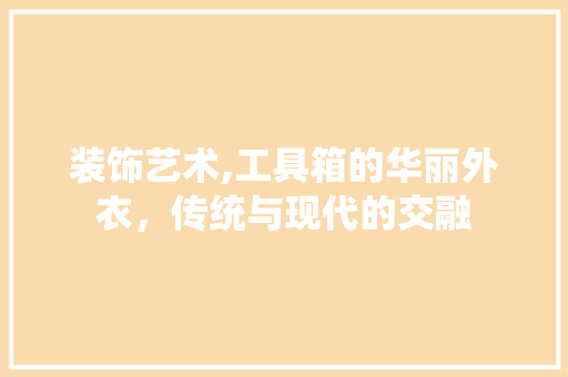 装饰艺术,工具箱的华丽外衣，传统与现代的交融 木雕艺术