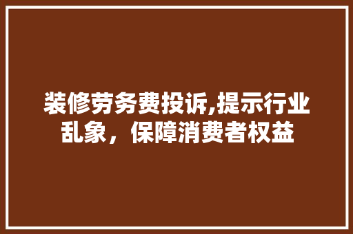 装修劳务费投诉,提示行业乱象，保障消费者权益 现代风格装饰