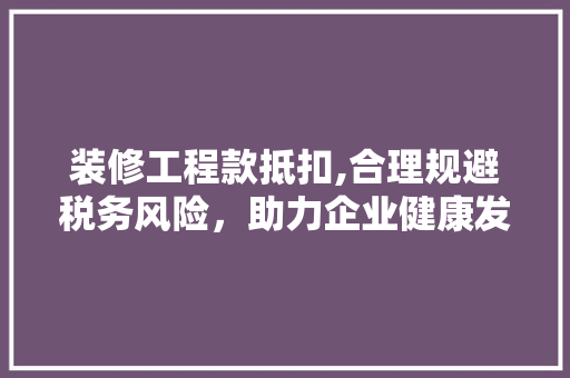 装修工程款抵扣,合理规避税务风险，助力企业健康发展 木雕艺术