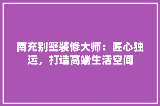 南充别墅装修大师：匠心独运，打造高端生活空间