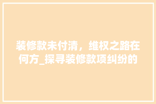 装修款未付清，维权之路在何方_探寻装修款项纠纷的解决之路 木雕艺术